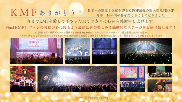 KMFありがとう～今年その幕を閉じる！日本一の歴史と伝統を誇るK-POP最強の新人登竜門であるKMFが今年その歴史の幕を閉じるにあたり、KMFからの新しい提案！今年のFinal KMFでファンが最高に喜び楽しめる感動的なステージを演出！！